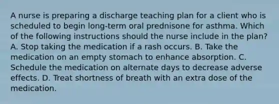 A nurse is preparing a discharge teaching plan for a client who is scheduled to begin long-term oral prednisone for asthma. Which of the following instructions should the nurse include in the plan? A. Stop taking the medication if a rash occurs. B. Take the medication on an empty stomach to enhance absorption. C. Schedule the medication on alternate days to decrease adverse effects. D. Treat shortness of breath with an extra dose of the medication.