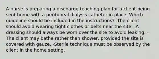 A nurse is preparing a discharge teaching plan for a client being sent home with a peritoneal dialysis catheter in place. Which guideline should be included in the instructions? -The client should avoid wearing tight clothes or belts near the site. -A dressing should always be worn over the site to avoid leaking. -The client may bathe rather than shower, provided the site is covered with gauze. -Sterile technique must be observed by the client in the home setting.