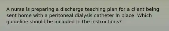 A nurse is preparing a discharge teaching plan for a client being sent home with a peritoneal dialysis catheter in place. Which guideline should be included in the instructions?