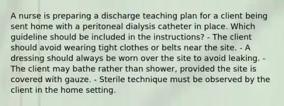 A nurse is preparing a discharge teaching plan for a client being sent home with a peritoneal dialysis catheter in place. Which guideline should be included in the instructions? - The client should avoid wearing tight clothes or belts near the site. - A dressing should always be worn over the site to avoid leaking. - The client may bathe rather than shower, provided the site is covered with gauze. - Sterile technique must be observed by the client in the home setting.