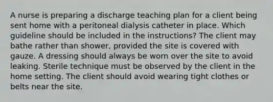 A nurse is preparing a discharge teaching plan for a client being sent home with a peritoneal dialysis catheter in place. Which guideline should be included in the instructions? The client may bathe rather than shower, provided the site is covered with gauze. A dressing should always be worn over the site to avoid leaking. Sterile technique must be observed by the client in the home setting. The client should avoid wearing tight clothes or belts near the site.