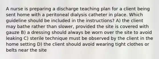 A nurse is preparing a discharge teaching plan for a client being sent home with a peritoneal dialysis catheter in place. Which guideline should be included in the instructions? A) the client may bathe rather than slower, provided the site is covered with gauze B) a dressing should always be worn over the site to avoid leaking C) sterile technique must be observed by the client in the home setting D) the client should avoid wearing tight clothes or belts near the site