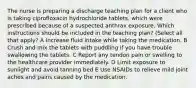 The nurse is preparing a discharge teaching plan for a client who is taking ciprofloxacin hydrochloride tablets, which were prescribed because of a suspected anthrax exposure. Which instructions should be included in the teaching plan? (Select all that apply? A Increase fluid intake while taking the medication. B Crush and mix the tablets with puddling if you have trouble swallowing the tablets. C Report any tendon pain or swelling to the healthcare provider immediately. D Limit exposure to sunlight and avoid tanning bed E Use NSAIDs to relieve mild joint aches and pains caused by the medication.