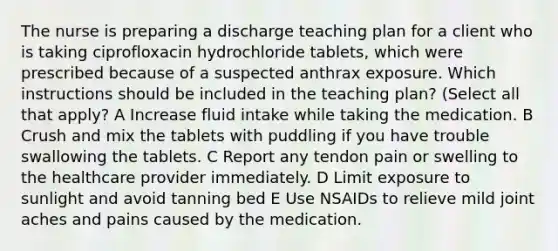 The nurse is preparing a discharge teaching plan for a client who is taking ciprofloxacin hydrochloride tablets, which were prescribed because of a suspected anthrax exposure. Which instructions should be included in the teaching plan? (Select all that apply? A Increase fluid intake while taking the medication. B Crush and mix the tablets with puddling if you have trouble swallowing the tablets. C Report any tendon pain or swelling to the healthcare provider immediately. D Limit exposure to sunlight and avoid tanning bed E Use NSAIDs to relieve mild joint aches and pains caused by the medication.