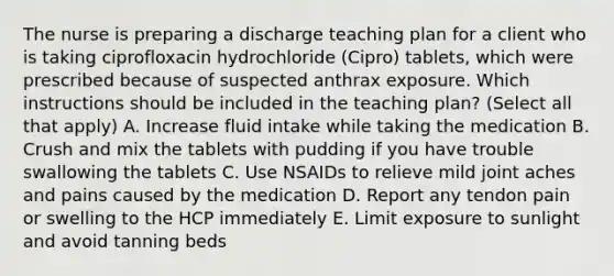 The nurse is preparing a discharge teaching plan for a client who is taking ciprofloxacin hydrochloride (Cipro) tablets, which were prescribed because of suspected anthrax exposure. Which instructions should be included in the teaching plan? (Select all that apply) A. Increase fluid intake while taking the medication B. Crush and mix the tablets with pudding if you have trouble swallowing the tablets C. Use NSAIDs to relieve mild joint aches and pains caused by the medication D. Report any tendon pain or swelling to the HCP immediately E. Limit exposure to sunlight and avoid tanning beds