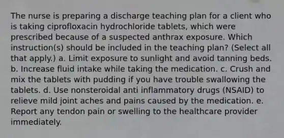 The nurse is preparing a discharge teaching plan for a client who is taking ciprofloxacin hydrochloride tablets, which were prescribed because of a suspected anthrax exposure. Which instruction(s) should be included in the teaching plan? (Select all that apply.) a. Limit exposure to sunlight and avoid tanning beds. b. Increase fluid intake while taking the medication. c. Crush and mix the tablets with pudding if you have trouble swallowing the tablets. d. Use nonsteroidal anti inflammatory drugs (NSAID) to relieve mild joint aches and pains caused by the medication. e. Report any tendon pain or swelling to the healthcare provider immediately.