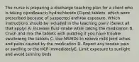 The nurse is preparing a discharge teaching plan for a client who is taking ciprofloxacin hydrochloride (Cipro) tablets, which were prescribed because of suspected anthrax exposure. Which instructions should be included in the teaching plan? (Select all that apply) A. Increase fluid intake while taking the medication B. Crush and mix the tablets with pudding if you have trouble swallowing the tablets C. Use NSAIDs to relieve mild joint aches and pains caused by the medication D. Report any tendon pain or swelling to the HCP immediatelyE. Limit exposure to sunlight and avoid tanning beds