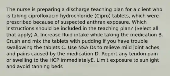 The nurse is preparing a discharge teaching plan for a client who is taking ciprofloxacin hydrochloride (Cipro) tablets, which were prescribed because of suspected anthrax exposure. Which instructions should be included in the teaching plan? (Select all that apply) A. Increase fluid intake while taking the medication B. Crush and mix the tablets with pudding if you have trouble swallowing the tablets C. Use NSAIDs to relieve mild joint aches and pains caused by the medication D. Report any tendon pain or swelling to the HCP immediatelyE. Limit exposure to sunlight and avoid tanning beds