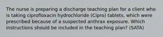 The nurse is preparing a discharge teaching plan for a client who is taking ciprofloxacin hydrochloride (Cipro) tablets, which were prescribed because of a suspected anthrax exposure. Which instructions should be included in the teaching plan? (SATA)