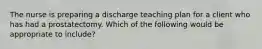 The nurse is preparing a discharge teaching plan for a client who has had a prostatectomy. Which of the following would be appropriate to include?