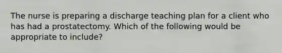 The nurse is preparing a discharge teaching plan for a client who has had a prostatectomy. Which of the following would be appropriate to include?