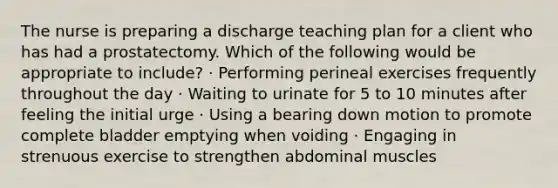 The nurse is preparing a discharge teaching plan for a client who has had a prostatectomy. Which of the following would be appropriate to include? · Performing perineal exercises frequently throughout the day · Waiting to urinate for 5 to 10 minutes after feeling the initial urge · Using a bearing down motion to promote complete bladder emptying when voiding · Engaging in strenuous exercise to strengthen abdominal muscles