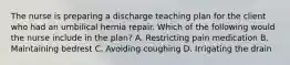 The nurse is preparing a discharge teaching plan for the client who had an umbilical hernia repair. Which of the following would the nurse include in the plan? A. Restricting pain medication B. Maintaining bedrest C. Avoiding coughing D. Irrigating the drain