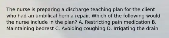 The nurse is preparing a discharge teaching plan for the client who had an umbilical hernia repair. Which of the following would the nurse include in the plan? A. Restricting pain medication B. Maintaining bedrest C. Avoiding coughing D. Irrigating the drain