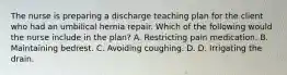 The nurse is preparing a discharge teaching plan for the client who had an umbilical hernia repair. Which of the following would the nurse include in the plan? A. Restricting pain medication. B. Maintaining bedrest. C. Avoiding coughing. D. D. Irrigating the drain.