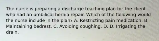 The nurse is preparing a discharge teaching plan for the client who had an umbilical hernia repair. Which of the following would the nurse include in the plan? A. Restricting pain medication. B. Maintaining bedrest. C. Avoiding coughing. D. D. Irrigating the drain.