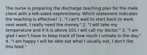 The nurse is preparing the discharge teaching plan for the male client with a left-sided nephrectomy. Which statement indicates the teaching is effective? 1. "I can't wait to start back to work next week, I really need the money." 2. "I will take my temperature and if it is above 101 I will call my doctor." 3. "I am glad I won't have to keep track of how much I urinate in the day." 4. "I am happy I will be able eat what I usually eat, I don't like this food."