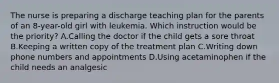 The nurse is preparing a discharge teaching plan for the parents of an 8-year-old girl with leukemia. Which instruction would be the priority? A.Calling the doctor if the child gets a sore throat B.Keeping a written copy of the treatment plan C.Writing down phone numbers and appointments D.Using acetaminophen if the child needs an analgesic