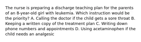 The nurse is preparing a discharge teaching plan for the parents of an 8-year-old girl with leukemia. Which instruction would be the priority? A. Calling the doctor if the child gets a sore throat B. Keeping a written copy of the treatment plan C. Writing down phone numbers and appointments D. Using acetaminophen if the child needs an analgesic