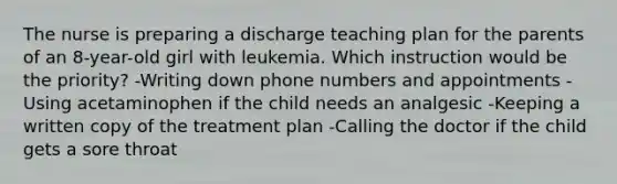 The nurse is preparing a discharge teaching plan for the parents of an 8-year-old girl with leukemia. Which instruction would be the priority? -Writing down phone numbers and appointments -Using acetaminophen if the child needs an analgesic -Keeping a written copy of the treatment plan -Calling the doctor if the child gets a sore throat