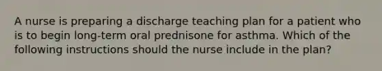 A nurse is preparing a discharge teaching plan for a patient who is to begin long-term oral prednisone for asthma. Which of the following instructions should the nurse include in the plan?