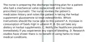 The nurse is preparing the discharge teaching plan for a patient who had a mechanical valve replacement and has been prescribed Coumadin. The nurse reviews the patient's medication history and notes the patient is taking the herbal supplement glucosamine to treat osteoarthritis. Which instructions should the nurse give to this patient? A. Increase in consumption of foods high in vitamin K. B. Do not take any dietary or herbal supplements. C. Notify the healthcare provider immediately if you experience any signs of bleeding. D. Research studies have shown there is no benefit in using herbs to treat medical conditions.