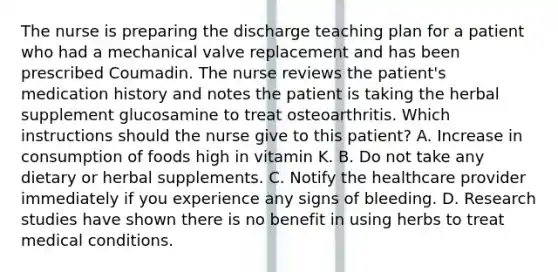 The nurse is preparing the discharge teaching plan for a patient who had a mechanical valve replacement and has been prescribed Coumadin. The nurse reviews the patient's medication history and notes the patient is taking the herbal supplement glucosamine to treat osteoarthritis. Which instructions should the nurse give to this patient? A. Increase in consumption of foods high in vitamin K. B. Do not take any dietary or herbal supplements. C. Notify the healthcare provider immediately if you experience any signs of bleeding. D. Research studies have shown there is no benefit in using herbs to treat medical conditions.