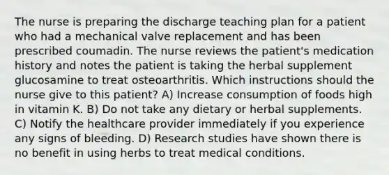 The nurse is preparing the discharge teaching plan for a patient who had a mechanical valve replacement and has been prescribed coumadin. The nurse reviews the patient's medication history and notes the patient is taking the herbal supplement glucosamine to treat osteoarthritis. Which instructions should the nurse give to this patient? A) Increase consumption of foods high in vitamin K. B) Do not take any dietary or herbal supplements. C) Notify the healthcare provider immediately if you experience any signs of bleeding. D) Research studies have shown there is no benefit in using herbs to treat medical conditions.