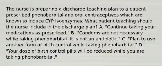 The nurse is preparing a discharge teaching plan to a patient prescribed phenobarbital and oral contraceptives which are known to induce CYP isoenzymes. What patient teaching should the nurse include in the discharge plan? A. "Continue taking your medications as prescribed." B. "Condoms are not necessary while taking phenobarbital. It is not an antibiotic." C. "Plan to use another form of birth control while taking phenobarbital." D. "Your dose of birth control pills will be reduced while you are taking phenobarbital."