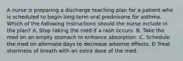 A nurse is preparing a discharge teaching plan for a patient who is scheduled to begin long-term oral prednisone for asthma. Which of the following instructions should the nurse include in the plan? A. Stop taking the med if a rash occurs. B. Take the med on an empty stomach to enhance absorption. C. Schedule the med on alternate days to decrease adverse effects. D Treat shortness of breath with an extra dose of the med.