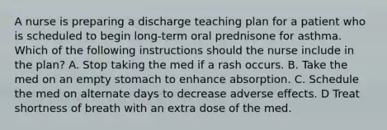 A nurse is preparing a discharge teaching plan for a patient who is scheduled to begin long-term oral prednisone for asthma. Which of the following instructions should the nurse include in the plan? A. Stop taking the med if a rash occurs. B. Take the med on an empty stomach to enhance absorption. C. Schedule the med on alternate days to decrease adverse effects. D Treat shortness of breath with an extra dose of the med.