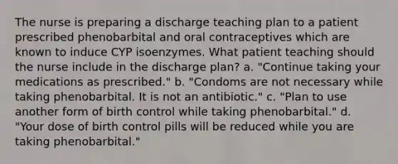 The nurse is preparing a discharge teaching plan to a patient prescribed phenobarbital and oral contraceptives which are known to induce CYP isoenzymes. What patient teaching should the nurse include in the discharge plan? a. "Continue taking your medications as prescribed." b. "Condoms are not necessary while taking phenobarbital. It is not an antibiotic." c. "Plan to use another form of birth control while taking phenobarbital." d. "Your dose of birth control pills will be reduced while you are taking phenobarbital."