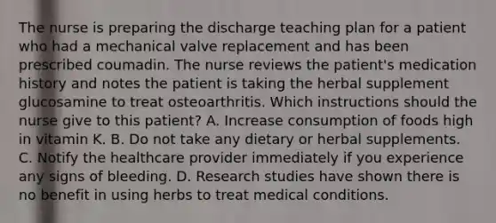 The nurse is preparing the discharge teaching plan for a patient who had a mechanical valve replacement and has been prescribed coumadin. The nurse reviews the patient's medication history and notes the patient is taking the herbal supplement glucosamine to treat osteoarthritis. Which instructions should the nurse give to this patient? A. Increase consumption of foods high in vitamin K. B. Do not take any dietary or herbal supplements. C. Notify the healthcare provider immediately if you experience any signs of bleeding. D. Research studies have shown there is no benefit in using herbs to treat medical conditions.