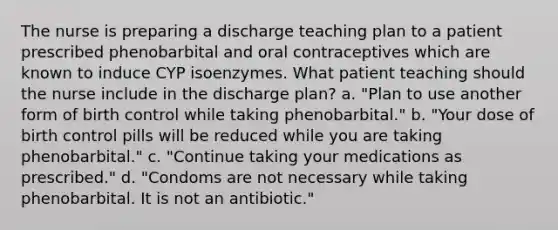 The nurse is preparing a discharge teaching plan to a patient prescribed phenobarbital and oral contraceptives which are known to induce CYP isoenzymes. What patient teaching should the nurse include in the discharge plan? a. "Plan to use another form of birth control while taking phenobarbital." b. "Your dose of birth control pills will be reduced while you are taking phenobarbital." c. "Continue taking your medications as prescribed." d. "Condoms are not necessary while taking phenobarbital. It is not an antibiotic."