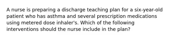 A nurse is preparing a discharge teaching plan for a six-year-old patient who has asthma and several prescription medications using metered dose inhaler's. Which of the following interventions should the nurse include in the plan?