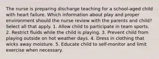 The nurse is preparing discharge teaching for a​ school-aged child with heart failure. Which information about play and proper environment should the nurse review with the parents and​ child? Select all that apply. 1. Allow child to participate in team sports. 2. Restrict fluids while the child is playing. 3. Prevent child from playing outside on hot weather days. 4. Dress in clothing that wicks away moisture. 5. Educate child to​ self-monitor and limit exercise when necessary.