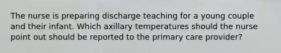 The nurse is preparing discharge teaching for a young couple and their infant. Which axillary temperatures should the nurse point out should be reported to the primary care provider?