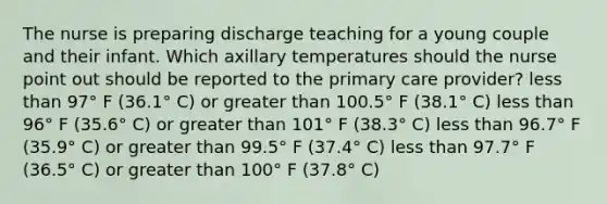 The nurse is preparing discharge teaching for a young couple and their infant. Which axillary temperatures should the nurse point out should be reported to the primary care provider? less than 97° F (36.1° C) or greater than 100.5° F (38.1° C) less than 96° F (35.6° C) or greater than 101° F (38.3° C) less than 96.7° F (35.9° C) or greater than 99.5° F (37.4° C) less than 97.7° F (36.5° C) or greater than 100° F (37.8° C)