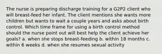 The nurse is preparing discharge training for a G2P2 client who will breast-feed her infant. The client mentions she wants more children but wants to wait a couple years and asks about birth control. Which time frame for using a birth control method should the nurse point out will best help the client achieve her goals? a. when she stops breast-feeding b. within 18 months c. within 6 weeks d. when she resumes sexual activity