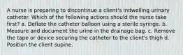 A nurse is preparing to discontinue a client's indwelling urinary catheter. Which of the following actions should the nurse take first? a. Deflate the catheter balloon using a sterile syringe. b. Measure and document the urine in the drainage bag. c. Remove the tape or device securing the catheter to the client's thigh d. Position the client supine.