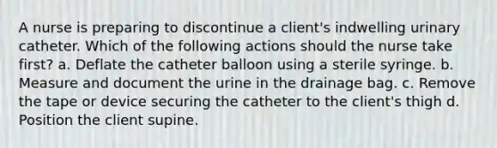 A nurse is preparing to discontinue a client's indwelling urinary catheter. Which of the following actions should the nurse take first? a. Deflate the catheter balloon using a sterile syringe. b. Measure and document the urine in the drainage bag. c. Remove the tape or device securing the catheter to the client's thigh d. Position the client supine.