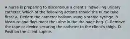 A nurse is preparing to discontinue a client's indwelling urinary catheter. Which of the following actions should the nurse take first? A. Deflate the catheter balloon using a sterile syringe. B. Measure and document the urine in the drainage bag. C. Remove the tape or device securing the catheter to the client's thigh. D. Position the client supine.