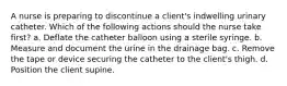 A nurse is preparing to discontinue a client's indwelling urinary catheter. Which of the following actions should the nurse take first? a. Deflate the catheter balloon using a sterile syringe. b. Measure and document the urine in the drainage bag. c. Remove the tape or device securing the catheter to the client's thigh. d. Position the client supine.