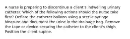 A nurse is preparing to discontinue a client's indwelling urinary catheter. Which of the following actions should the nurse take first? Deflate the catheter balloon using a sterile syringe. Measure and document the urine in the drainage bag. Remove the tape or device securing the catheter to the client's thigh Position the client supine.