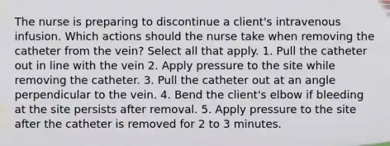 The nurse is preparing to discontinue a client's intravenous infusion. Which actions should the nurse take when removing the catheter from the vein? Select all that apply. 1. Pull the catheter out in line with the vein 2. Apply pressure to the site while removing the catheter. 3. Pull the catheter out at an angle perpendicular to the vein. 4. Bend the client's elbow if bleeding at the site persists after removal. 5. Apply pressure to the site after the catheter is removed for 2 to 3 minutes.