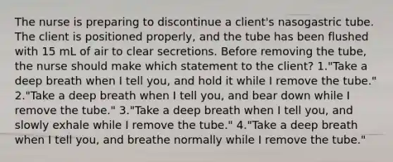 The nurse is preparing to discontinue a client's nasogastric tube. The client is positioned properly, and the tube has been flushed with 15 mL of air to clear secretions. Before removing the tube, the nurse should make which statement to the client? 1."Take a deep breath when I tell you, and hold it while I remove the tube." 2."Take a deep breath when I tell you, and bear down while I remove the tube." 3."Take a deep breath when I tell you, and slowly exhale while I remove the tube." 4."Take a deep breath when I tell you, and breathe normally while I remove the tube."