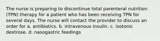 The nurse is preparing to discontinue total parenteral nutrition (TPN) therapy for a patient who has been receiving TPN for several days. The nurse will contact the provider to discuss an order for a. antibiotics. b. intravenous insulin. c. isotonic dextrose. d. nasogastric feedings