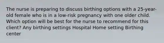 The nurse is preparing to discuss birthing options with a 25-year-old female who is in a low-risk pregnancy with one older child. Which option will be best for the nurse to recommend for this client? Any birthing settings Hospital Home setting Birthing center