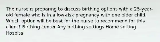 The nurse is preparing to discuss birthing options with a 25-year-old female who is in a low-risk pregnancy with one older child. Which option will be best for the nurse to recommend for this client? Birthing center Any birthing settings Home setting Hospital