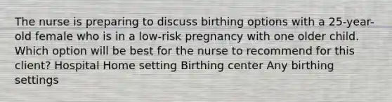 The nurse is preparing to discuss birthing options with a 25-year-old female who is in a low-risk pregnancy with one older child. Which option will be best for the nurse to recommend for this client? Hospital Home setting Birthing center Any birthing settings